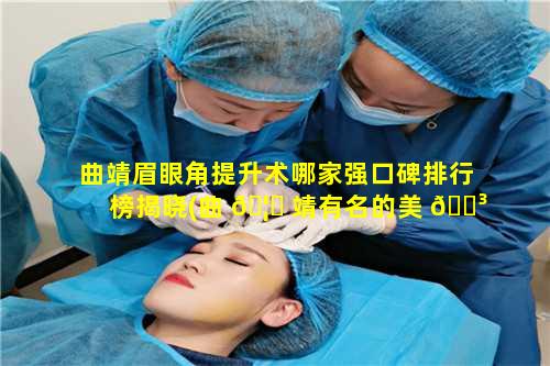 曲靖眉眼角提升术哪家强口碑排行榜揭晓(曲 🦈 靖有名的美 🐳 容院有哪几家)